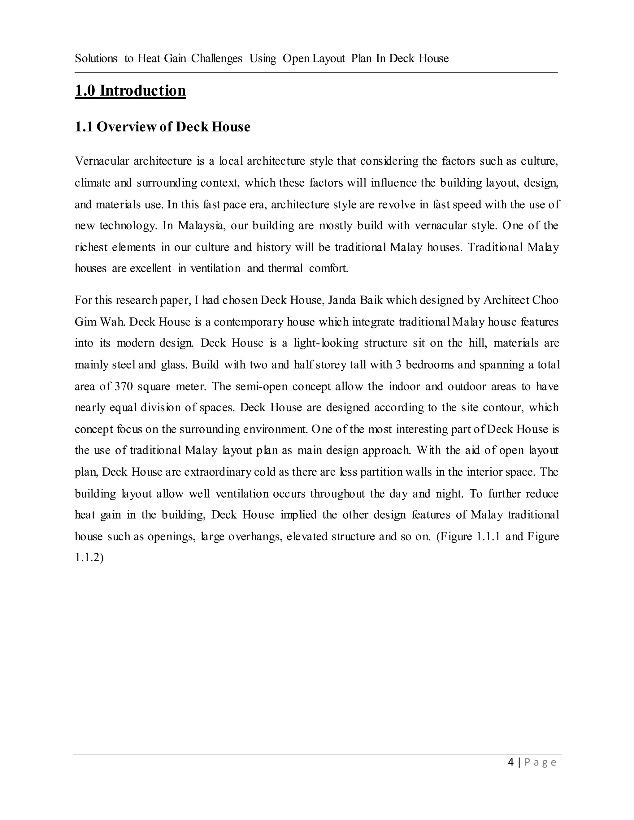 Solutions to Heat Gain Challenges Using Open Layout Plan In Deck House
4 | P a g e
1.0 Introduction
1.1 Overview of Deck House
Vernacular architecture is a local architecture style that considering the factors such as culture,
climate and surrounding context, which these factors will influence the building layout, design,
and materials use. In this fast pace era, architecture style are revolve in fast speed with the use of
new technology. In Malaysia, our building are mostly build with vernacular style. One of the
richest elements in our culture and history will be traditional Malay houses. Traditional Malay
houses are excellent in ventilation and thermal comfort.
For this research paper, I had chosen Deck House, Janda Baik which designed by Architect Choo
Gim Wah. Deck House is a contemporary house which integrate traditional Malay house features
into its modern design. Deck House is a light-looking structure sit on the hill, materials are
mainly steel and glass. Build with two and half storey tall with 3 bedrooms and spanning a total
area of 370 square meter. The semi-open concept allow the indoor and outdoor areas to have
nearly equal division of spaces. Deck House are designed according to the site contour, which
concept focus on the surrounding environment. One of the most interesting part of Deck House is
the use of traditional Malay layout plan as main design approach. With the aid of open layout
plan, Deck House are extraordinary cold as there are less partition walls in the interior space. The
building layout allow well ventilation occurs throughout the day and night. To further reduce
heat gain in the building, Deck House implied the other design features of Malay traditional
house such as openings, large overhangs, elevated structure and so on. (Figure 1.1.1 and Figure
1.1.2)
 
