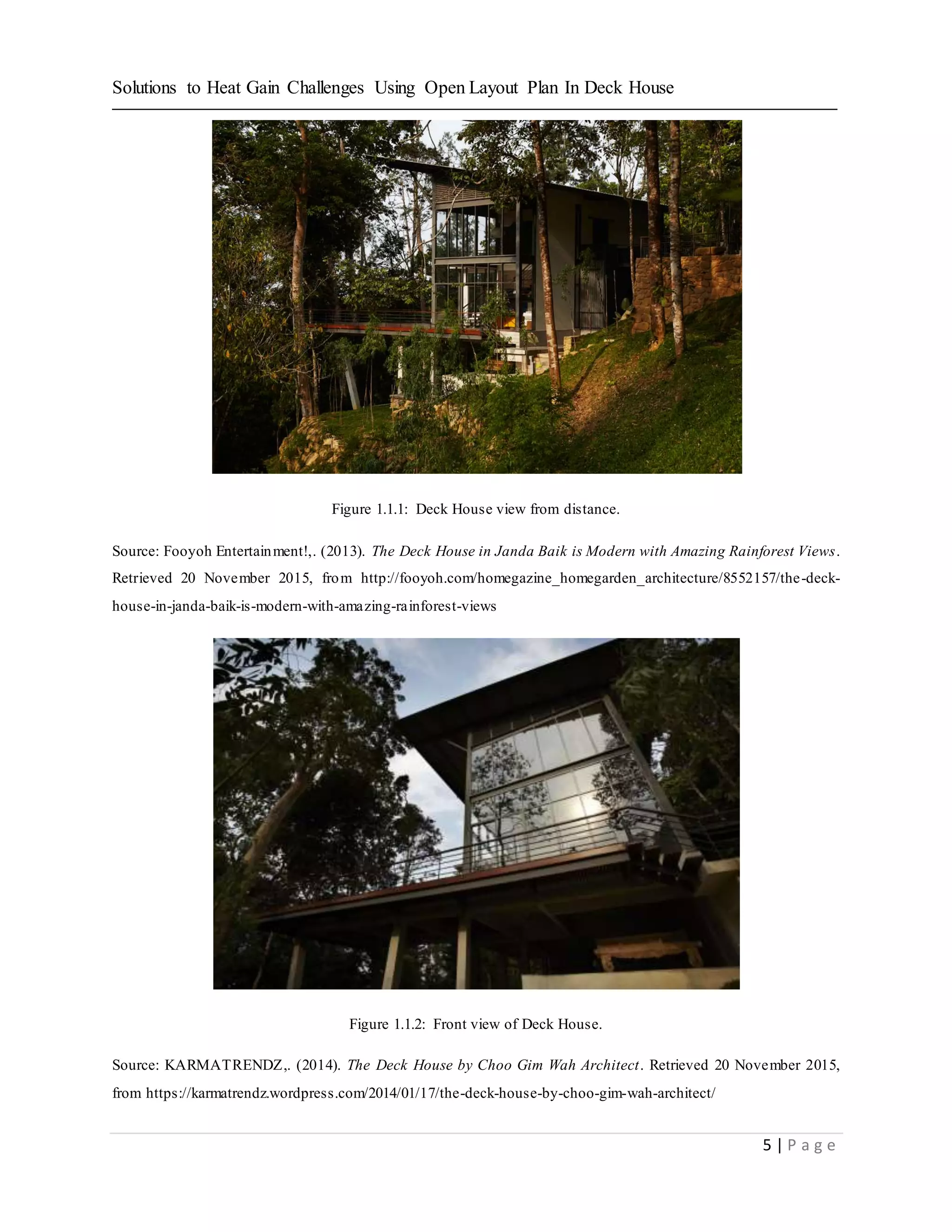 Solutions to Heat Gain Challenges Using Open Layout Plan In Deck House
5 | P a g e
Figure 1.1.1: Deck House view from distance.
Source: Fooyoh Entertainment!,. (2013). The Deck House in Janda Baik is Modern with Amazing Rainforest Views.
Retrieved 20 November 2015, from http://fooyoh.com/homegazine_homegarden_architecture/8552157/the-deck-
house-in-janda-baik-is-modern-with-amazing-rainforest-views
Figure 1.1.2: Front view of Deck House.
Source: KARMATRENDZ,. (2014). The Deck House by Choo Gim Wah Architect. Retrieved 20 November 2015,
from https://karmatrendz.wordpress.com/2014/01/17/the-deck-house-by-choo-gim-wah-architect/
 