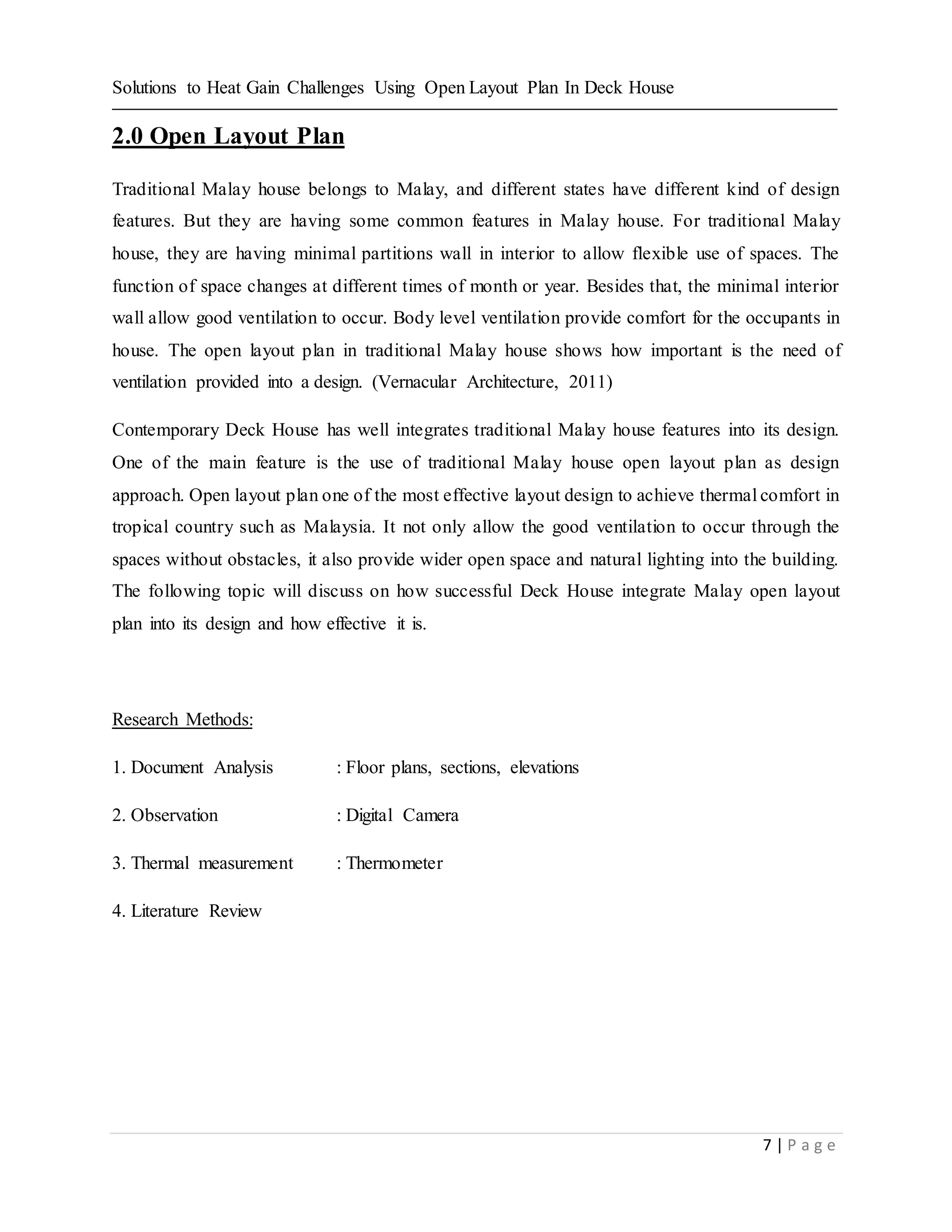 Solutions to Heat Gain Challenges Using Open Layout Plan In Deck House
7 | P a g e
2.0 Open Layout Plan
Traditional Malay house belongs to Malay, and different states have different kind of design
features. But they are having some common features in Malay house. For traditional Malay
house, they are having minimal partitions wall in interior to allow flexible use of spaces. The
function of space changes at different times of month or year. Besides that, the minimal interior
wall allow good ventilation to occur. Body level ventilation provide comfort for the occupants in
house. The open layout plan in traditional Malay house shows how important is the need of
ventilation provided into a design. (Vernacular Architecture, 2011)
Contemporary Deck House has well integrates traditional Malay house features into its design.
One of the main feature is the use of traditional Malay house open layout plan as design
approach. Open layout plan one of the most effective layout design to achieve thermal comfort in
tropical country such as Malaysia. It not only allow the good ventilation to occur through the
spaces without obstacles, it also provide wider open space and natural lighting into the building.
The following topic will discuss on how successful Deck House integrate Malay open layout
plan into its design and how effective it is.
Research Methods:
1. Document Analysis : Floor plans, sections, elevations
2. Observation : Digital Camera
3. Thermal measurement : Thermometer
4. Literature Review
 