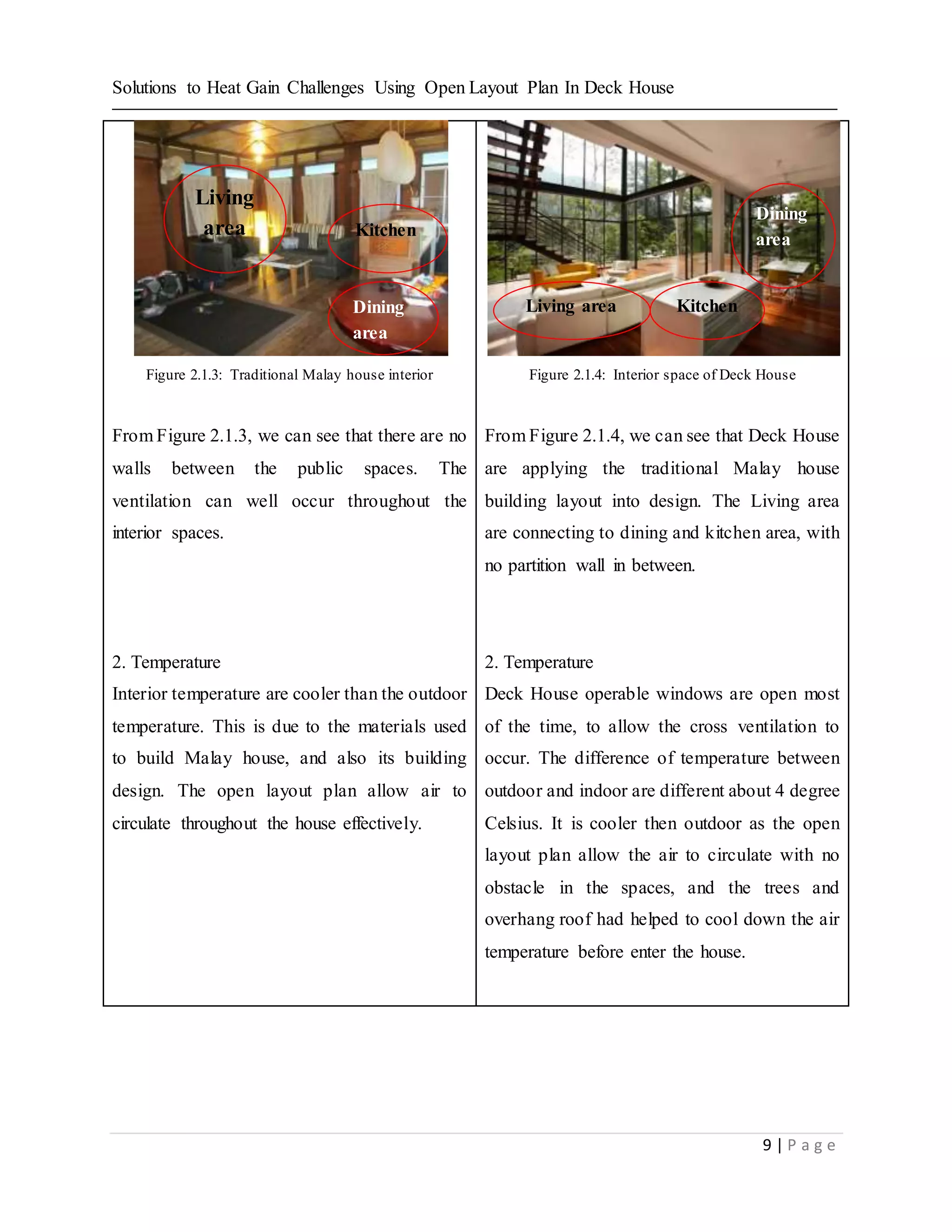 Solutions to Heat Gain Challenges Using Open Layout Plan In Deck House
9 | P a g e
Figure 2.1.3: Traditional Malay house interior
From Figure 2.1.3, we can see that there are no
walls between the public spaces. The
ventilation can well occur throughout the
interior spaces.
2. Temperature
Interior temperature are cooler than the outdoor
temperature. This is due to the materials used
to build Malay house, and also its building
design. The open layout plan allow air to
circulate throughout the house effectively.
Figure 2.1.4: Interior space of Deck House
From Figure 2.1.4, we can see that Deck House
are applying the traditional Malay house
building layout into design. The Living area
are connecting to dining and kitchen area, with
no partition wall in between.
2. Temperature
Deck House operable windows are open most
of the time, to allow the cross ventilation to
occur. The difference of temperature between
outdoor and indoor are different about 4 degree
Celsius. It is cooler then outdoor as the open
layout plan allow the air to circulate with no
obstacle in the spaces, and the trees and
overhang roof had helped to cool down the air
temperature before enter the house.
Living
area Kitchen
Dining
area
Living area Kitchen
Dining
area
 