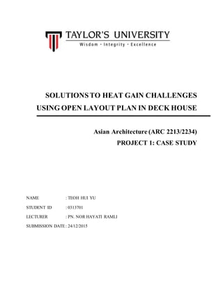 SOLUTIONSTO HEAT GAIN CHALLENGES
USING OPEN LAYOUT PLAN IN DECK HOUSE
Asian Architecture (ARC 2213/2234)
PROJECT 1: CASE STUDY
NAME : TEOH HUI YU
STUDENT ID : 0313701
LECTURER : PN. NOR HAYATI RAMLI
SUBMISSION DATE : 24/12/2015
 