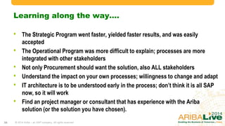 Learning along the way….
• The Strategic Program went faster, yielded faster results, and was easily accepted
• The Operational Program was more difficult to explain; processes are more integrated
with other stakeholders
• Not only Procurement should want the solution, also ALL stakeholders
• Understand the impact on your own processes; willingness to change and adapt
• IT architecture is to be understood early in the process; don‟t think it is all SAP now, so
it will work
• Find an project manager or consultant that has experience with the Ariba solution (or
the solution you have chosen).
© 2014 Ariba – an SAP company. All rights reserved.38
 