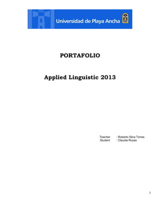 PORTAFOLIO

Applied Linguistic 2013

Teacher
Student

: Roberto Silva Torres
: Claudia Rozas

1

 