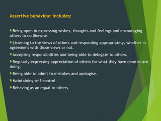 Assertive behaviour includes:
Being open in expressing wishes, thoughts and feelings and encouraging
others to do likewise.
Listening to the views of others and responding appropriately, whether in
agreement with those views or not. 
Accepting responsibilities and being able to delegate to others.
Regularly expressing appreciation of others for what they have done or are
doing.
Being able to admit to mistakes and apologise.
Maintaining self-control.
Behaving as an equal to others.
 