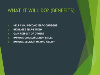 WHAT IT WILL DO? (BENEFITS)
1. HELPS YOU BECOME SELF-CONFIDENT
2. INCREASES SELF-ESTEEM
3. GAIN RESPECT OF OTHERS
4. IMPROVE COMMUNICATION SKILLS
5. IMPROVE DECISION-MAKING ABILITY
 