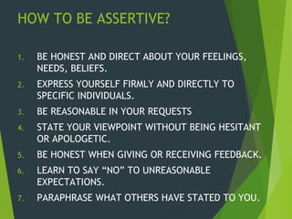 HOW TO BE ASSERTIVE?
1. BE HONEST AND DIRECT ABOUT YOUR FEELINGS,
NEEDS, BELIEFS.
2. EXPRESS YOURSELF FIRMLY AND DIRECTLY TO
SPECIFIC INDIVIDUALS.
3. BE REASONABLE IN YOUR REQUESTS
4. STATE YOUR VIEWPOINT WITHOUT BEING HESITANT
OR APOLOGETIC.
5. BE HONEST WHEN GIVING OR RECEIVING FEEDBACK.
6. LEARN TO SAY “NO” TO UNREASONABLE
EXPECTATIONS.
7. PARAPHRASE WHAT OTHERS HAVE STATED TO YOU.
 