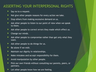 ASSERTING YOUR INTERPERSONAL RIGHTS
 Say no to a request.
 Not give other people reasons for every action we take.
 Stop others from making excessive demand on us.
 Ask other people to listen to our point of view when we speak
to them.
 Ask other people to correct errors they made which effect us.
 Change our minds.
 Ask other people to compromise rather than get only what they
want.
 Ask other people to do things for us.
 Be alone if we wish.
 Maintain our dignity in relationships.
 Make mistakes and accept responsibility for them.
 Avoid manipulation by other people.
 Pick our own friends without consulting our parents, peers, or
partners.
 Let other people know how we are feeling.
 