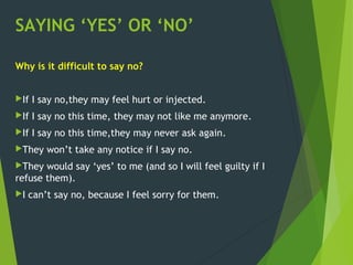 SAYING ‘YES’ OR ‘NO’
Why is it difficult to say no?
If I say no,they may feel hurt or injected.
If I say no this time, they may not like me anymore.
If I say no this time,they may never ask again.
They won’t take any notice if I say no.
They would say ‘yes’ to me (and so I will feel guilty if I
refuse them).
I can’t say no, because I feel sorry for them.
 