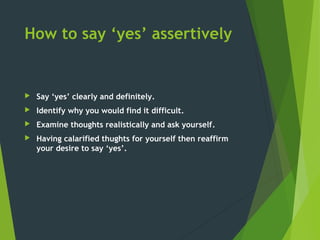 How to say ‘yes’ assertively
 Say ‘yes’ clearly and definitely.
 Identify why you would find it difficult.
 Examine thoughts realistically and ask yourself.
 Having calarified thughts for yourself then reaffirm
your desire to say ‘yes’.
 