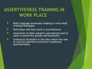 ASSERTIVENESS TRAINING IN
WORK PLACE
 Body-language awareness leading to work body
oriented therapies.
 Role-plays and then work in psychodrama.
 Awareness of other people’s perceptions and so
work in sensitivity groups and encounter.
 Looking at situations in the past where one was,
or was not assertive and hence traditional
psychoteraphy.
 