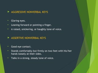  AGGRESSIVE NONVERBAL KEYS
 Glaring eyes.
 Leaning forward or pointing a finger.
 A raised, snickering, or haughty tone of voice.
 ASSERTIVE NONVERBAL KEYS
 Good eye contact.
 Stands comfortably but firmly on two feet with his/her
hands loosely at their sides.
 Talks in a strong, steady tone of voice.
 