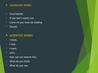 AGGRESSIVE WORDS
 You'd better.
 If you don't watch out.
 Come on you must be kidding.
 Should.
 ASSERTIVE WORDS
 I think.
 I feel.
 I want.
 Let's.
 How can we resolve this.
 What do you think.
 What do you see.
 