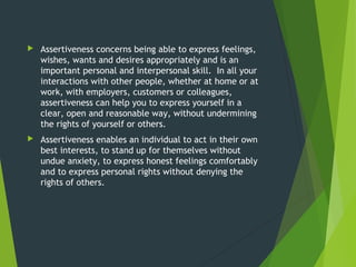  Assertiveness concerns being able to express feelings,
wishes, wants and desires appropriately and is an
important personal and interpersonal skill.  In all your
interactions with other people, whether at home or at
work, with employers, customers or colleagues,
assertiveness can help you to express yourself in a
clear, open and reasonable way, without undermining
the rights of yourself or others.
 Assertiveness enables an individual to act in their own
best interests, to stand up for themselves without
undue anxiety, to express honest feelings comfortably
and to express personal rights without denying the
rights of others.
 