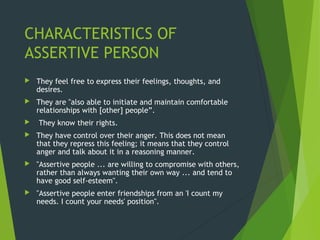 CHARACTERISTICS OF
ASSERTIVE PERSON
 They feel free to express their feelings, thoughts, and
desires.
 They are "also able to initiate and maintain comfortable
relationships with [other] people”.
 They know their rights.
 They have control over their anger. This does not mean
that they repress this feeling; it means that they control
anger and talk about it in a reasoning manner.
 "Assertive people ... are willing to compromise with others,
rather than always wanting their own way ... and tend to
have good self-esteem".
 "Assertive people enter friendships from an 'I count my
needs. I count your needs' position".
 