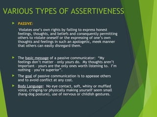 VARIOUS TYPES OF ASSERTIVENESS
 PASSIVE:
Violates one’s own rights by failing to express honest
feelings, thoughts, and beliefs and consequently permitting
others to violate oneself or the expressing of one’s own
thoughts and feelings in such an apologetic, meek manner
that others can easily disregard them.
 The basic message of a passive communicator: “My
feelings don’t matter – only yours do. My thoughts aren’t
important – yours are the only ones worth listening to. I’m
nothing – you’re superior”.
 The goal of passive communication is to appease others
and to avoid conflict at any cost.
 Body Language: No eye contact, soft, whiny or muffled
voice, cringing/or physically making yourself seem small
(hang-dog posture), use of nervous or childish gestures.
 