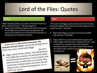 Lord of the Flies: Quotes
   Before                                                           After
“Roger stooped, picked, up a stone, aimed and threw it at      “The rock struck Piggy a glancing blow from chin to knee;
Henry- threw it to miss.”- Narrator (page 51)                  the conch exploded into a thousand white fragments and
   Roger still is civilized enough to miss Henry on purpose.   ceased to exist.” – Narrator
   The thought of punishment and consequences still
   remain more clearly in his mind than the realization of           Roger killed Piggy on purpose my shoving a GIANT
   being able to do whatever he wants.                               rock onto him = EVILNESS

                                                               1)    Roger killed him out of cold blood for no gain at all.
                                                               2)    Before Roger still had a bit of civilization in him , now
                                                                     its all gone, he has gone wild, and turned evil,
                                                                     showing mankind's true nature when finally having
                                                                     the ability to do it without punishments or
                                                                     consequences.



                                                                                                        Chaos
 