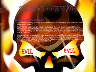 GOLDING’s MESSAGE
William Golding’s message:
   Apparently, Golding thought that mankind was naturally EVIL and when left alone,
   they create chaos.
   Even if the person was previously civilized, if they are thrown in a place where
   there are no punishment or consequences for their actions, it’ll eventually dawn
   on them that they can do whatever they like, and that is when the monster comes
   out in a person.
   Golding shows us about this idea by putting a group of boys on a deserted island.
   With no laws and punishment for their actions, most of the boys start out from
   hesitating to kill a pig, to actually killing Piggy and Simon and attempting to hunt
   down Ralph in the end in pure cold blood.




        EVIL                                                 EVIL
 
