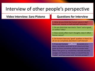 Interview of other people’s perspective
Video Interview: Sara Pistono         Questions for Interview
                                1. What do you think that human nature is like?
                                Good, evil, neutral, or half and half? And why?
                                2. Do you think that man kind is “born” evil or good,
                                or neither? Why?
                                3. Does society affect man’s thoughts, does it affect
                                human nature?
                                4. Do humans have any “good” qualities in them? Or
                                all are we completely absorbed in self interest?
                                5. If you put humans unaffected by society on a
                                place, say babies were put on an island and they
                                grew up there (somehow, without outside help).
                                When they grow up, would they naturally become
                                savages and destroy the island, or would they be
                                “noble”, and have peace and harmony prosper?
 