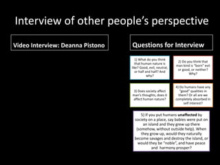 Interview of other people’s perspective
Video Interview: Deanna Pistono   Questions for Interview
                                    1) What do you think
                                                                2) Do you think that
                                    that human nature is
                                                               man kind is “born” evil
                                  like? Good, evil, neutral,
                                                                or good, or neither?
                                    or half and half? And
                                                                       Why?
                                             why?


                                                               4) Do humans have any
                                  3) Does society affect          “good” qualities in
                                  man’s thoughts, does it        them? Or all are we
                                  affect human nature?         completely absorbed in
                                                                     self interest?


                                        5) If you put humans unaffected by
                                    society on a place, say babies were put on
                                         an island and they grew up there
                                     (somehow, without outside help). When
                                        they grow up, would they naturally
                                    become savages and destroy the island, or
                                      would they be “noble”, and have peace
                                               and harmony prosper?
 