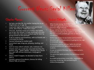 Current News: Serial Killers
Charles Manson                                                   Andrei Chikatilo
•   He had a terrible life, his mother having him as an      •    When he was young, World War II started and as the
    illegitimate son at age 16
                                                                  USSR went against Germany, famine spread to his
•   Lived with highly strict religious aunt and brutal            Ukrainian village in Russia.
    uncle, who tried to “make him a man”
•   Once his alcoholic tramp of a mother was bailed          •    He was told by his mother how his brother was
    out of jail, she refused to have anything to do with          kidnapped and eaten by his neighbors, (but unknown if
    him in the end, even once trying to pay for beer by           that was true),this probably gave him an idea on
    giving Charles to the barmaid.                                cannibalism.
•   A life of violence and loneliness, with no friends and   •    Mother was brutal, he was beaten and humiliated
    mistreated by family.
                                                             •    Wrestled a girl to the ground at 15, giving him the urge
•   Started following his mother path                             to overpower people.
•   Committed rape, drug use, pimping, stealing, and
    fraud.                                                   •    He became a teacher, but was highly shy and was
                                                                  constantly bullied and highly disrespected by his
•   Sent to many reform schools, Jails, institutes etc.
                                                                  students.
•   Tried to start up a racial war, misunderstanding the
    Beatles song “"Helter Skelter” thinking there would      •    He was so scared of the boys, that he even carried a
    be a war with African-Americans rising against                knife with him
    whites.                                                  •    This led to him (quite possibly) into becoming a serial
•   When it didn’t happen, he decided to help them                murder.
    start it.
                                                             •    He ended up becoming a serial killer, responsible for
•   Started a group of murderers, famous for killing              torturing, murdering, and cannibalizing 50
    Sharon Tate, an actress.
                                                                  children/young people.
 