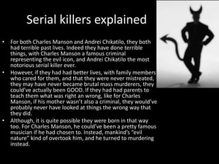 Serial killers explained
• For both Charles Manson and Andrei Chikatilo, they both
  had terrible past lives. Indeed they have done terrible
  things, with Charles Manson a famous criminal
  representing the evil icon, and Andrei Chikatilo the most
  notorious serial killer ever.
• However, if they had had better lives, with family members
  who cared for them, and that they were never mistreated,
  they may have never became brutal mass murderers, they
  could’ve actually been GOOD. If they had had parents to
  teach them what was right an wrong, like for Charles
  Manson, if his mother wasn’t also a criminal, they would’ve
  probably never have looked at things the wrong way that
  they did.
• Although, it is quite possible they were born in that way
  too. For Charles Manson, he could’ve been a pretty famous
  musician if he had chosen to. Instead, mankind’s “evil
  nature” kind of overtook him, and he turned to murdering
  instead.
 