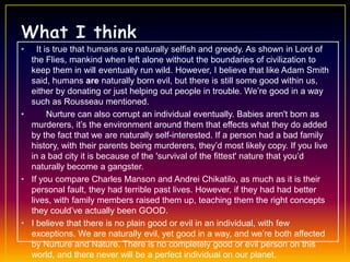 •   It is true that humans are naturally selfish and greedy. As shown in Lord of
  the Flies, mankind when left alone without the boundaries of civilization to
  keep them in will eventually run wild. However, I believe that like Adam Smith
  said, humans are naturally born evil, but there is still some good within us,
  either by donating or just helping out people in trouble. We’re good in a way
  such as Rousseau mentioned.
•       Nurture can also corrupt an individual eventually. Babies aren't born as
  murderers, it’s the environment around them that effects what they do added
  by the fact that we are naturally self-interested. If a person had a bad family
  history, with their parents being murderers, they’d most likely copy. If you live
  in a bad city it is because of the 'survival of the fittest' nature that you’d
  naturally become a gangster.
• If you compare Charles Manson and Andrei Chikatilo, as much as it is their
  personal fault, they had terrible past lives. However, if they had had better
  lives, with family members raised them up, teaching them the right concepts
  they could’ve actually been GOOD.
• I believe that there is no plain good or evil in an individual, with few
  exceptions. We are naturally evil, yet good in a way, and we’re both affected
  by Nurture and Nature. There is no completely good or evil person on this
  world, and there never will be a perfect individual on our planet.
 
