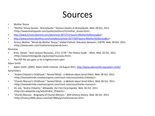 Sources
•     Mother Teresa
•     "Mother Teresa Quotes - BrainyQuote." Famous Quotes at BrainyQuote. Web. 09 Oct. 2011.
      <http://www.brainyquote.com/quotes/authors/m/mother_teresa.html>.
•     http://www.school.ebonline.com/eb/article-9071751?query=Mother%20teresa&ct=
•     http://www.school.ebonline.com/comptons/article-9277304?query=Mother%20teresa&ct=
•     Teresa, Mother. "Words By Mother Teresa." Global Catholic Television Network | EWTN. Web. 09 Oct. 2011.
      <http://www.ewtn.com/motherteresa/words.htm>.
Rousseau
•     Kreis, Steven. "Jean Jacques Rousseau, 1712-1778." The History Guide -- Main. Web. 02 Oct. 2011.
      <http://www.historyguide.org/europe/rousseau.html>.
•     The PDF file you gave us for Enlightenment salon
Adam Smith
•     Adam Smith. (2005). Adam Smith Institute. 24 August 2011. http://www.adamsmith.org/adam-smith/
Serial Killers
•     "Andrei Chikatilo’s Childhood." Twisted Minds - a Website about Serial Killers. Web. 06 Oct. 2011.
      <http://twistedminds.creativescapism.com/most-notorious/andrei-chikatilo/>.
•     "Charels Manson’s Childhood." Twisted Minds - a Website about Serial Killers. Web. 06 Oct. 2011.
      <http://twistedminds.creativescapism.com/most-notorious/charles-manson/>.
•     19, July. "Andrei Chikatilo." Wikipedia, the Free Encyclopedia. Web. 06 Oct. 2011.
      <http://en.wikipedia.org/wiki/Andrei_Chikatilo>.
•     "Charles Manson - Biography of Charles Manson." 20th Century History. Web. 06 Oct. 2011.
      <http://history1900s.about.com/od/1960s/p/charlesmanson.htm>.
 