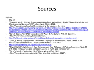 Sources
Pictures
• Clip Art
• "Power Of Mind | Discover The Amega AMWand and AMPendant." Amega Global Health | Discover
     The Amega AMWand and AMPendant. Web. 08 Oct. 2011.
     <http://www.amegaglobalhealth.com/tapping-the-power-of-the-mind
     http://www.google.ca/imgres?q=pig+sow&um=1&hl=en&newwindow=1&biw=1366&bih=643&tb
     m=isch&tbnid=4UtsElGkYbC8TM:&imgrefurl=http://m.eb.com/assembly/70034&docid=lrJcF8q5LzE
     uLM&w=520&h=450&ei=92-OTsPREomaiQfyzumHDg&zoom=1
• "Barack Obama." WHERE'S LULU : Disability News & Pop Culture. Web. 09 Oct. 2011.
     <http://whereslulu.com/tag/barack-obama/>.
• http://rohinimitra.blogspot.com/2010/08/psychology-of-aggression-in-goldings.html
• "Good vs. Evil by `Sugargrl14 on DeviantART." Sugargrl14 on DeviantART. Web. 09 Oct. 2011.
     <http://sugargrl14.deviantart.com/art/Good-vs-Evil-119162380>.
• http://www.pimpmyspace.org/graphics/view/95012/
• "City at Night IPad Wallpaper." IPad Backgrounds | IPad Wallpapers | IPad-wallpapers.us. Web. 09
     Oct. 2011. <http://www.ipad-wallpapers.us/city-at-night-ipad-wallpaper-2/>.
• "Class Schedule – September 2010." Home. Web. 09 Oct. 2011.
     <http://papertrenz.com.au/creation/class-schedule-september-2010/>.
 