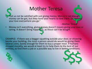 Mother Teresa

  your love everywhere you go.”                                    $
• “Let us not be satisfied with just giving money. Money is not enough,
  money can be got, but they need your hearts to love them. So, spread

                                                      - Mother Teresa
• Money isn't everything, giving money doesn’t means giving your love or
  caring. It doesn’t bring happiness, as those can’t be bought.


EXAMPLE: If there was a beggar squatting outside your door, or shivering
beside your building, the most a person would do would be giving them
several coins, barely enough for them to buy a proper meal. If humans
showed morality, we would at least try to help them to the best of our
abilities, to find them a job or a possible way to live in better conditions.
 