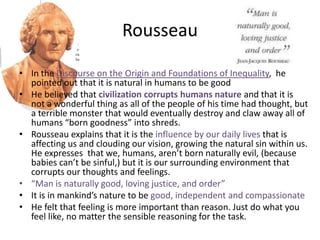Rousseau

• In the Discourse on the Origin and Foundations of Inequality, he
  pointed out that it is natural in humans to be good
• He believed that civilization corrupts humans nature and that it is
  not a wonderful thing as all of the people of his time had thought, but
  a terrible monster that would eventually destroy and claw away all of
  humans “born goodness” into shreds.
• Rousseau explains that it is the influence by our daily lives that is
  affecting us and clouding our vision, growing the natural sin within us.
  He expresses that we, humans, aren’t born naturally evil, (because
  babies can’t be sinful,) but it is our surrounding environment that
  corrupts our thoughts and feelings.
• “Man is naturally good, loving justice, and order”
• It is in mankind’s nature to be good, independent and compassionate
• He felt that feeling is more important than reason. Just do what you
  feel like, no matter the sensible reasoning for the task.
 