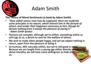 Adam Smith
The Theory of Moral Sentiments (a book by Adam Smith)
• “How selfish soever man may be supposed, there are evidently
  some principles in his nature, which interest him in the fortune of
  others, and render their happiness necessary to him, though he
  derives nothing from it except the pleasure of seeing it.”
  - Adam Smith quotes
• Humans are complex, although we’re selfish, something within us
  still tugs at us, a desire to care for the welfare of others.
• We wish to make other people happy, and yet we expect nothing in
  return, apart from the pleasure of doing it.
• So humans, ARE naturally selfish, but we’re still good in away.
  Because we are taught from a young age either directly or indirectly
  about morality, we still have some willingness to help others within
  us.
 