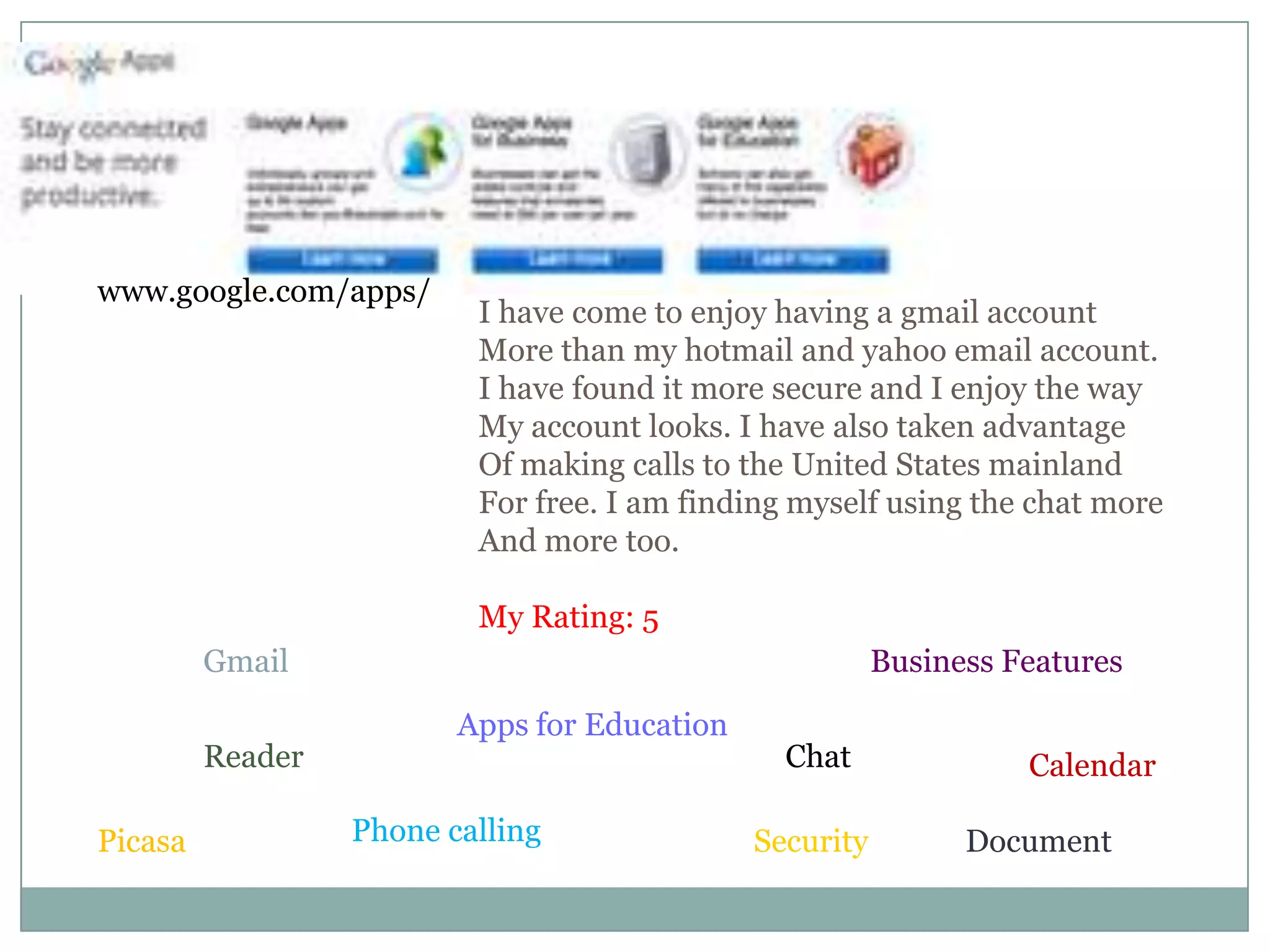www.google.com/apps/I have come to enjoy having a gmail account More than my hotmail and yahoo email account. I have found it more secure and I enjoy the wayMy account looks. I have also taken advantageOf making calls to the United States mainland For free. I am finding myself using the chat moreAnd more too. My Rating: 5GmailBusiness FeaturesApps for EducationChatReaderCalendarPhone callingDocumentSecurityPicasa