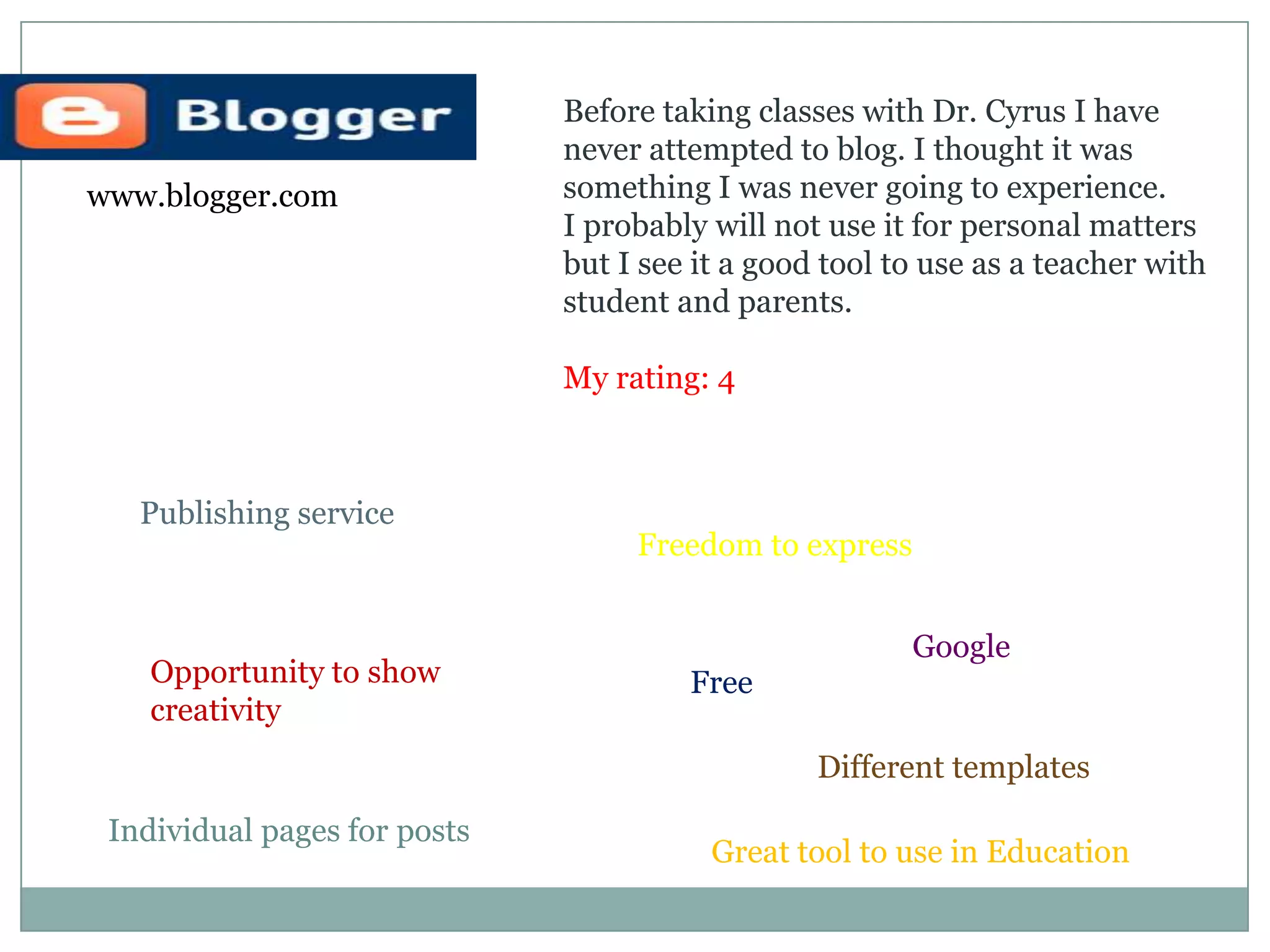 Before taking classes with Dr. Cyrus I have never attempted to blog. I thought it was something I was never going to experience. I probably will not use it for personal mattersbut I see it a good tool to use as a teacher with student and parents. My rating: 4www.blogger.comPublishing serviceFreedom to expressGoogleOpportunity to showcreativityFreeDifferent templatesIndividual pages for postsGreat tool to use in Education