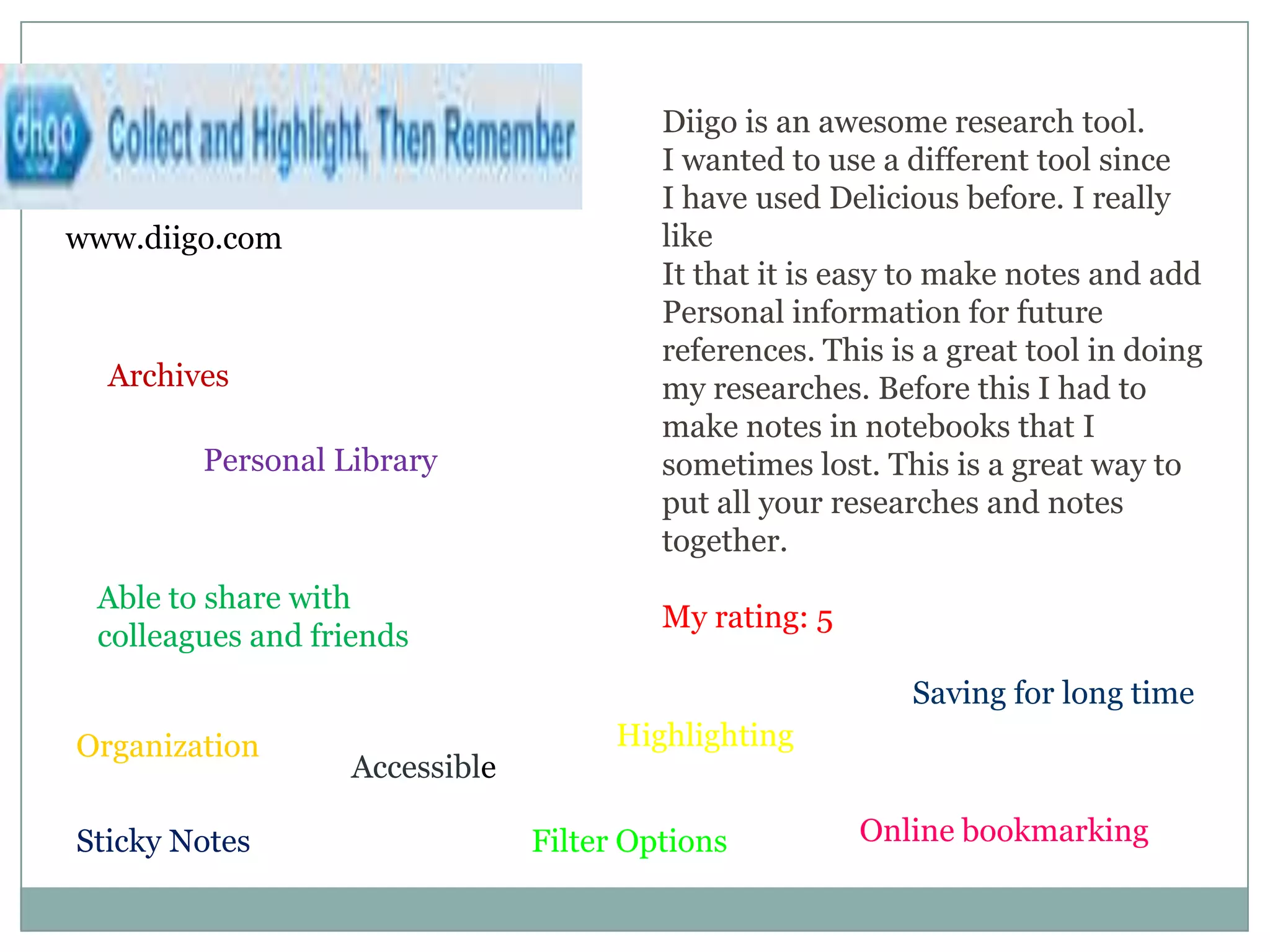 Diigo is an awesome research tool. I wanted to use a different tool sinceI have used Delicious before. I really like It that it is easy to make notes and addPersonal information for future references. This is a great tool in doing my researches. Before this I had to make notes in notebooks that I sometimes lost. This is a great way to put all your researches and notes together. My rating: 5www.diigo.comArchivesPersonal LibraryAble to share with colleagues and friendsSaving for long timeHighlightingOrganizationAccessibleOnline bookmarkingSticky NotesFilter Options
