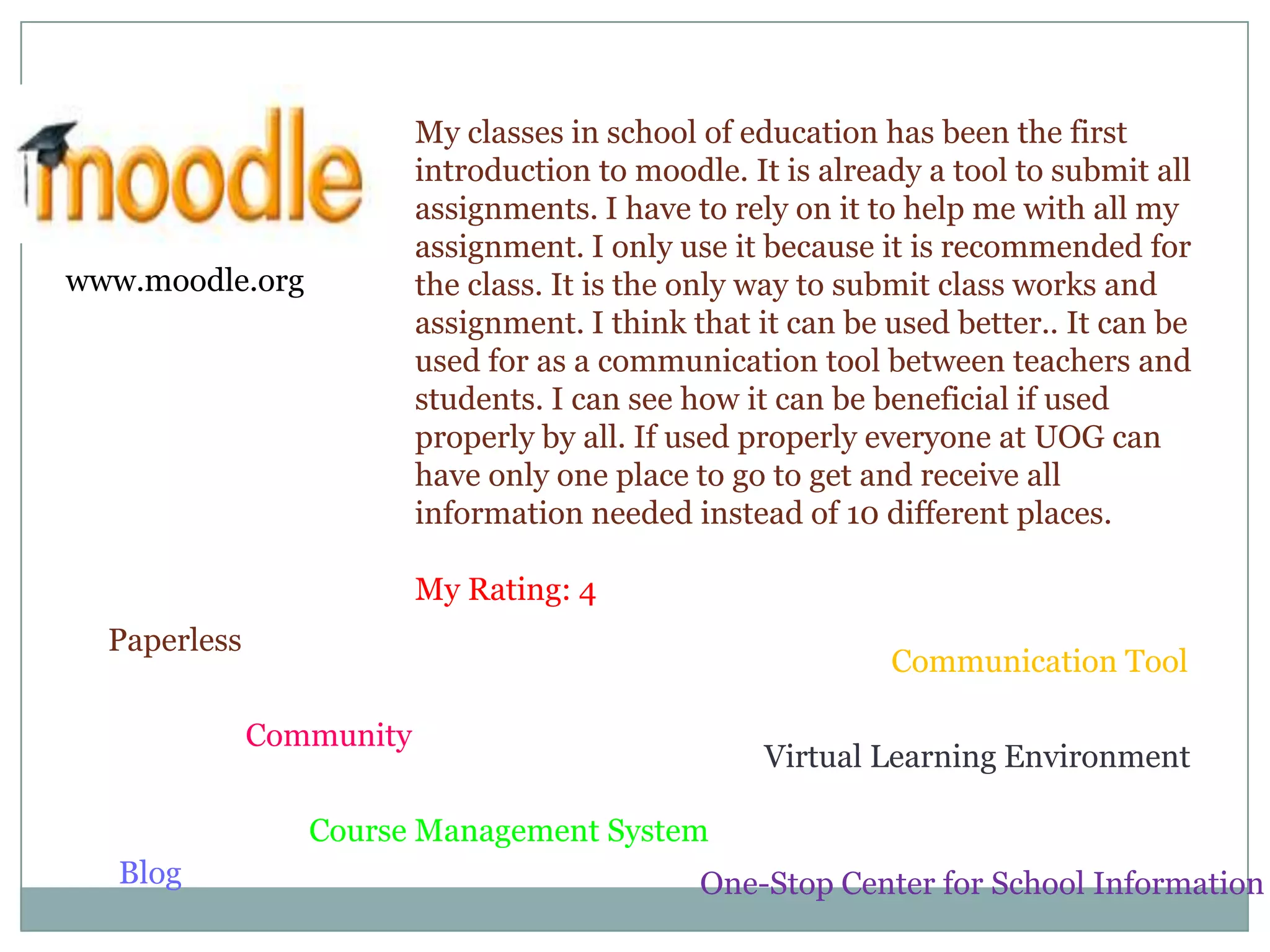 My classes in school of education has been the first introduction to moodle. It is already a tool to submit all assignments. I have to rely on it to help me with all my assignment. I only use it because it is recommended for the class. It is the only way to submit class works and assignment. I think that it can be used better.. It can be used for as a communication tool between teachers and students. I can see how it can be beneficial if used properly by all. If used properly everyone at UOG can have only one place to go to get and receive all information needed instead of 10 different places.My Rating: 4www.moodle.orgPaperlessCommunication ToolCommunityVirtual Learning EnvironmentCourse Management SystemBlogOne-Stop Center for School Information