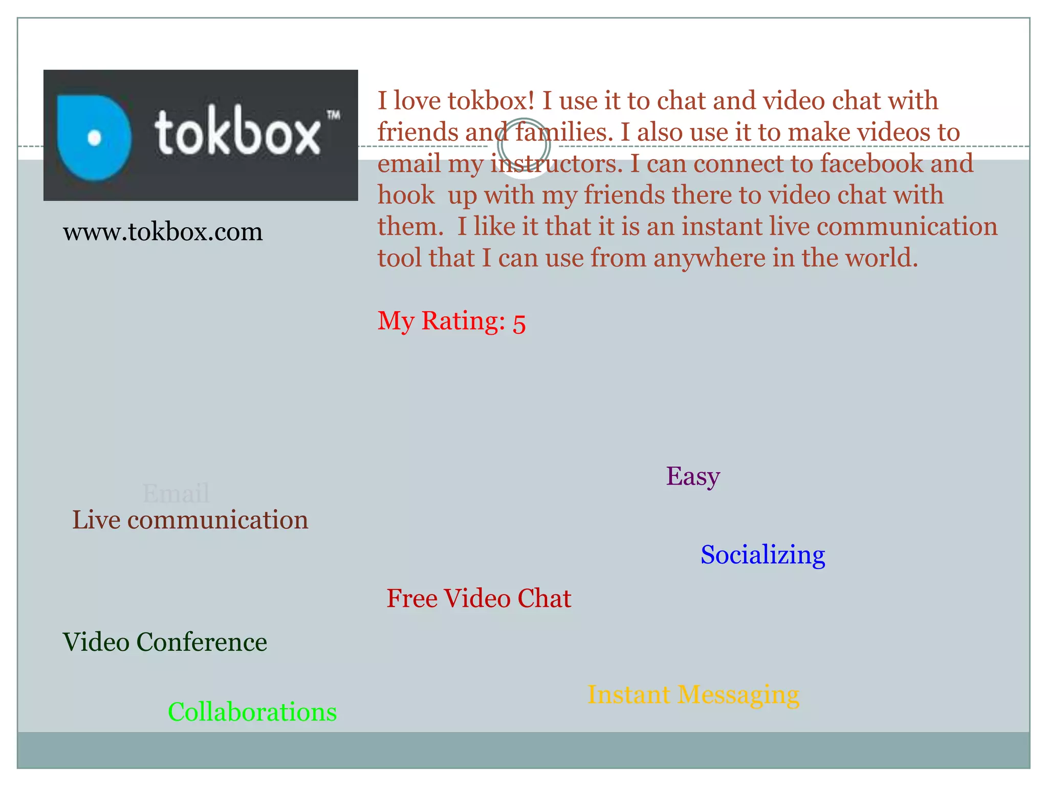 I love tokbox! I use it to chat and video chat with friends and families. I also use it to make videos to email my instructors. I can connect to facebook and hook  up with my friends there to video chat with them.  I like it that it is an instant live communication tool that I can use from anywhere in the world. My Rating: 5www.tokbox.comEasy EmailLive communicationSocializingFree Video ChatVideo ConferenceInstant MessagingCollaborations