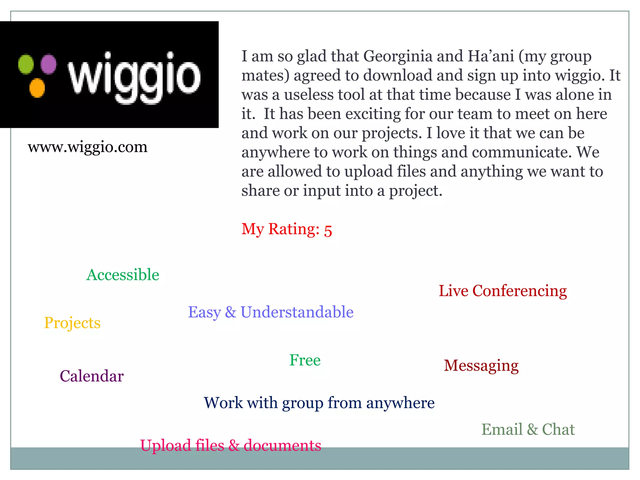 I am so glad that Georginia and Ha’ani (my group mates) agreed to download and sign up into wiggio. It was a useless tool at that time because I was alone in it.  It has been exciting for our team to meet on here and work on our projects. I love it that we can be anywhere to work on things and communicate. We are allowed to upload files and anything we want to share or input into a project. My Rating: 5www.wiggio.comAccessibleLive ConferencingEasy & UnderstandableProjectsFreeMessagingCalendarWork with group from anywhereEmail & ChatUpload files & documents