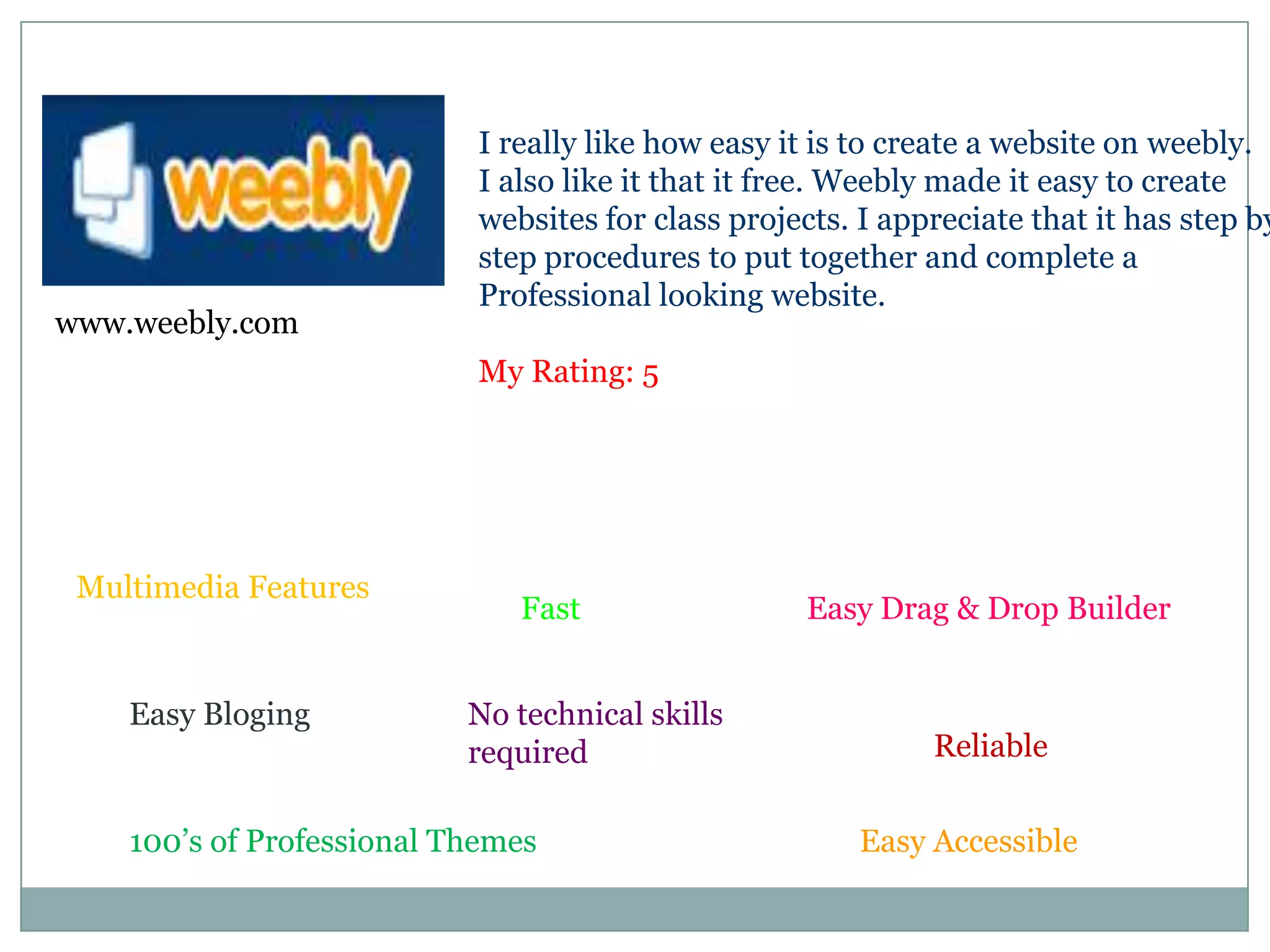 I really like how easy it is to create a website on weebly. I also like it that it free. Weebly made it easy to createwebsites for class projects. I appreciate that it has step bystep procedures to put together and complete a Professional looking website. My Rating: 5www.weebly.comMultimedia FeaturesEasy Drag & Drop BuilderFastEasy BlogingNo technical skills requiredReliable100’s of Professional ThemesEasy Accessible