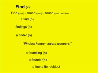 Find (v)
a find (n)
findings (n)
Find (pres) – found (past) – found (past participle)
a finder (n)
“Finders keeper, losers weepers.”
a foundling (n)
a found item/object
a founder(n)
 