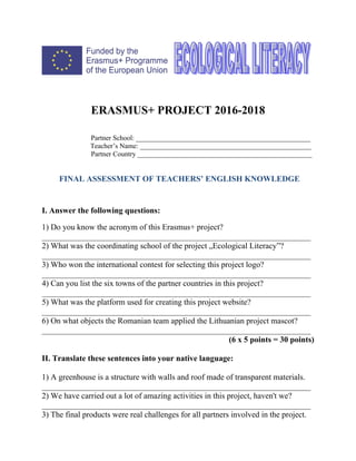 ERASMUS+ PROJECT 2016-2018
Partner School: __________________________________________________
Teacher’s Name: _________________________________________________
Partner Country __________________________________________________
FINAL ASSESSMENT OF TEACHERS’ ENGLISH KNOWLEDGE
I. Answer the following questions:
1) Do you know the acronym of this Erasmus+ project?
__________________________________________________________________
2) What was the coordinating school of the project „Ecological Literacy”?
__________________________________________________________________
3) Who won the international contest for selecting this project logo?
__________________________________________________________________
4) Can you list the six towns of the partner countries in this project?
__________________________________________________________________
5) What was the platform used for creating this project website?
__________________________________________________________________
6) On what objects the Romanian team applied the Lithuanian project mascot?
__________________________________________________________________
(6 x 5 points = 30 points)
II. Translate these sentences into your native language:
1) A greenhouse is a structure with walls and roof made of transparent materials.
__________________________________________________________________
2) We have carried out a lot of amazing activities in this project, haven't we?
__________________________________________________________________
3) The final products were real challenges for all partners involved in the project.
 