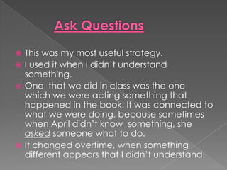 Ask QuestionsThis was my most useful strategy.I used it when I didn’t understand something.One  that we did in class was the one whichwe were acting something that happened in the book. It was connected to what we were doing, because sometimes when April didn’t know  something, she asked someone what to do.It changed overtime, when something  different appears that Ididn’t understand.