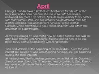 AprilI thought that April was a kid that was hard make friends with at the beginning of the book because she use to live with her mom in Hollywood, her mom is an actress. April use to go to many fancy parties with many famous stars. She doesn’t get enough attention from her mother Dorothea, who normally sent her to her grand-mother Caroline, which didn’t have a good relationship with April either. She arrived at the Casa Rosada.As the time passed by, April met a new girl called Melanie. She was the girl in Casa Rosada until April came. Melanie helped April to be less: bossy, fancy and to be mean less with her grandma. April and Melanie at the beginning of the book didn’t have the same interest, but as soon as April was changing her mind, she was beginning to have the same interests.At the beginning April called her grandma by her first name (Caroline). She didn’t even talk to her. Time later a new girl arrived to Casa Rosada her name was Elizabeth. She had a Chinese look, she was also very diplomatic.