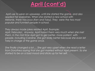 April (cont’d) April use to wear an upsweep, until she started the game, and also applied her eyelashes. When she started a new school with Melanie, there two boys (Ken and Toby). They  were the two most popular and funniest people in school.They always made jokes related April. Example: April, February!.  Anyway, April hated them very much when she met them. In the mid time April got to get better, more patient  with people, including Caroline. She got really better because she even let Toby in charge of the game once.She finally changed a lot…. She got very upset when she read a letter from Dorothea saying that she got married without April present. So she started to be on a bad mood and sticks up for her self.  
