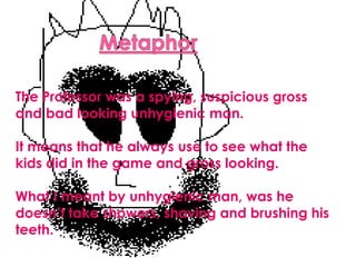 MetaphorThe Professor was a spying, suspicious gross and bad looking unhygienic man.It means that he always use to see what the kids did in the game and gross looking.What I meant by unhygienic man, was he doesn’t take showers, shaving and brushing his teeth.