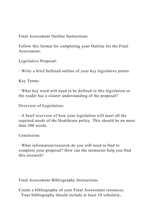 Final Assessment Outline Instructions
Follow this format for completing your Outline for the Final
Assessment:
Legislative Proposal:
· Write a brief bulleted outline of your key legislative points
Key Terms:
· What key word will need to be defined in this legislation so
the reader has a clearer understanding of the proposal?
Overview of Legislation:
· A brief overview of how your legislation will meet all the
required needs of the Healthcare policy. This should be no more
than 200 words.
Conclusion:
· What information/research do you still need to find to
complete your proposal? How can the instructor help you find
this research?
Final Assessment Bibliography Instructions
Create a bibliography of your Final Assessment resources.
Your bibliography should include at least 10 scholarly,
 