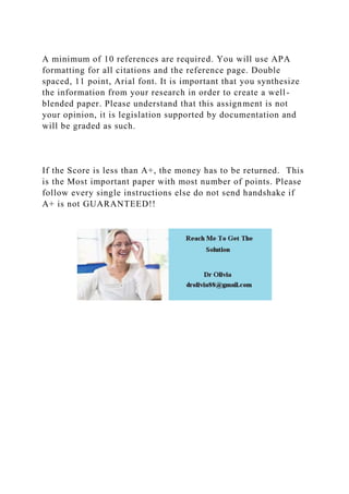 A minimum of 10 references are required. You will use APA
formatting for all citations and the reference page. Double
spaced, 11 point, Arial font. It is important that you synthesize
the information from your research in order to create a well-
blended paper. Please understand that this assignment is not
your opinion, it is legislation supported by documentation and
will be graded as such.
If the Score is less than A+, the money has to be returned. This
is the Most important paper with most number of points. Please
follow every single instructions else do not send handshake if
A+ is not GUARANTEED!!
 