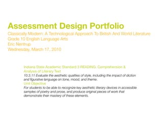 Assessment Design Portfolio
Classically Modern: A Technological Approach To British And World Literature
Grade 10 English Language Arts
Eric Nentrup
Wednesday, March 17, 2010



        Indiana State Academic Standard 3 READING: Comprehension &
        Analysis of Literary Text
        10.3.11 Evaluate the aesthetic qualities of style, including the impact of diction
        and ﬁgurative language on tone, mood, and theme.
        Unit Objective
        For students to be able to recognize key aesthetic literary devices in accessible
        samples of poetry and prose, and produce original pieces of work that
        demonstrate their mastery of these elements.
 