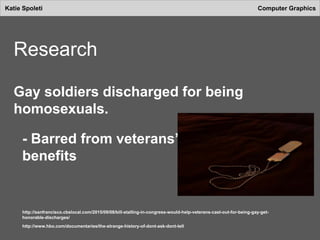 Katie Spoleti Computer Graphics
Research
Gay soldiers discharged for being
homosexuals.
- Barred from veterans’
benefits
http://sanfrancisco.cbslocal.com/2015/09/08/bill-stalling-in-congress-would-help-veterans-cast-out-for-being-gay-get-
honorable-discharges/
http://www.hbo.com/documentaries/the-strange-history-of-dont-ask-dont-tell
 