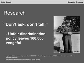 Katie Spoleti Computer Graphics
Research
“Don’t ask, don’t tell.”
- Unfair discrimination
policy leaves 100,000
vengeful
http://www.dallasnews.com/opinion/editorials/20150909-editorial-congress-owes-it-to-100000-gay-veterans-to-correct-their-
discharge-status.ece
http://deepfocusproductions.com/coming_out_under_fire.php
 