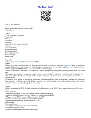 Mgt Task 1 Part 1
GenRays Project Charter
Human Resources Information System (HRIS)
Project Charter
GenRays
15 May 2014 Table of Contents
Project Title
Purpose
Description
Objective
Success Criteria or Expected Benefits
Funding
Major Deliverables
Acceptance Criteria
Milestone Schedule
Approval Requirements
Project Manager
Authorized by
Project Title
GenRays Human Resources Information System (HRIS)
Purpose
GenRays' recent success implementing their financial system as produced cost saving that senior management like to fuel additional
growth and expansions to improve the work place. Management has expressed the possibility to implement a new Human Resource
Information System (HRIS) with the ... Show more content on Helpwriting.net ...
2. Enhance the company's performance review process. Allowing employees and management the ability to develop and track career
goals.
3. Having a system that allows management to track position control instead of by employees would allow analysis of data to the
salary grade and duty title. Giving management the ability to keep pay the same for the position no matter which location the
employee works.
4. Transparent hiring process for both internal and external applicants. Employees would be able to apply and track their application.
They would have the ability to know what skills and experience they need to develop a career path. Management can match possible
interns to positions even before they graduate from college
Funding
GenRays has allocated $103,000 for the development and implementation of the HRIS if senior leadership approves of the project
plan.
Major Deliverables
1. Determine requirement for new HRIS/evaluate vendor software/Select vendor.
2. Acquire require infrastructure hardware and software to support the new HRIS.
3. Migrate existing HR data and payroll functionality to the HRIS.
4. Develop and introducing training to company for new HRIS.
5. Establish transitional period and user support to HRIS.
6. Close project.
Acceptance Criteria
The acceptance criteria are describe in the table below:
Deliverable Acceptance Criteria
Determine requirement for new HRIS/evaluate vendor
 
